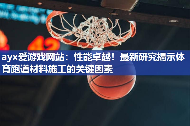 ayx爱游戏网站：性能卓越！最新研究揭示体育跑道材料施工的关键因素